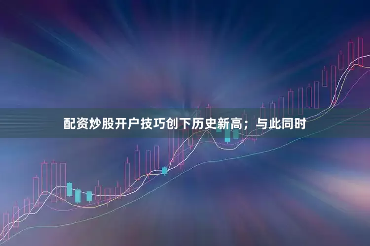 配资炒股开户技巧创下历史新高；与此同时