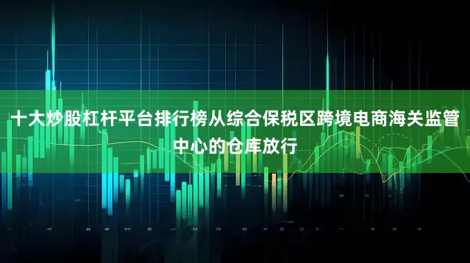 十大炒股杠杆平台排行榜从综合保税区跨境电商海关监管中心的仓库放行