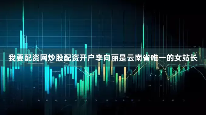 我要配资网炒股配资开户李向丽是云南省唯一的女站长
