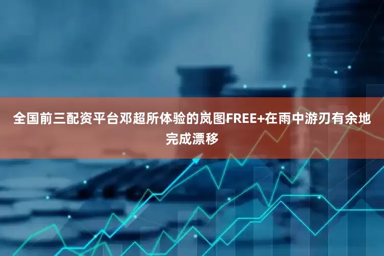 全国前三配资平台邓超所体验的岚图FREE+在雨中游刃有余地完成漂移