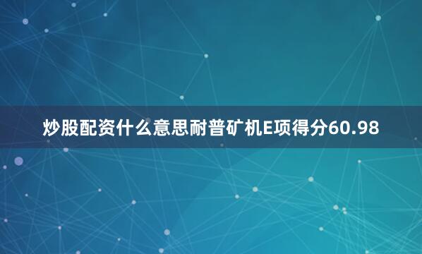 炒股配资什么意思耐普矿机E项得分60.98