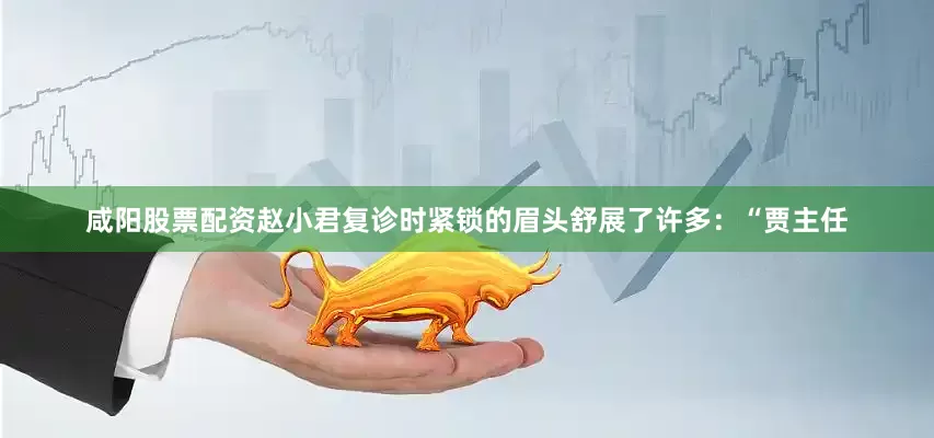 咸阳股票配资赵小君复诊时紧锁的眉头舒展了许多：“贾主任