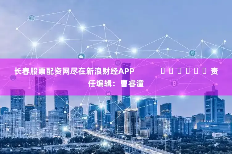 长春股票配资网尽在新浪财经APP            						责任编辑：曹睿潼