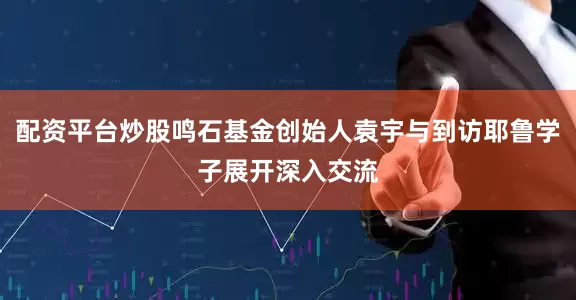 配资平台炒股鸣石基金创始人袁宇与到访耶鲁学子展开深入交流