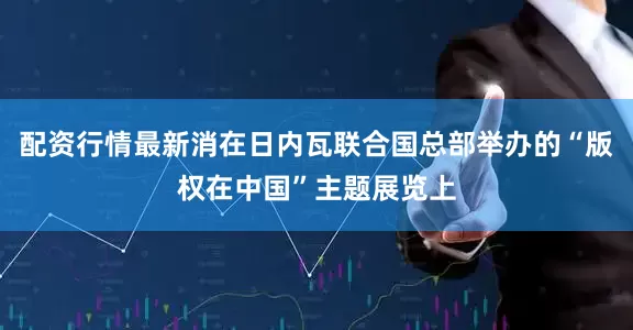 配资行情最新消在日内瓦联合国总部举办的“版权在中国”主题展览上
