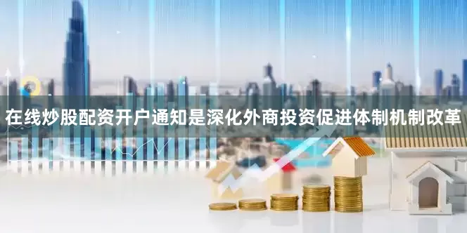 在线炒股配资开户通知是深化外商投资促进体制机制改革