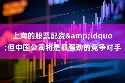上海的股票配资&ldquo;但中国公司将是最强劲的竞争对手
