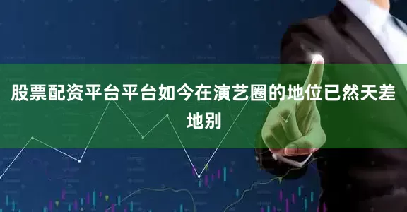 股票配资平台平台如今在演艺圈的地位已然天差地别