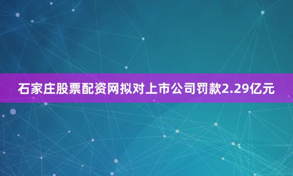 石家庄股票配资网拟对上市公司罚款2.29亿元