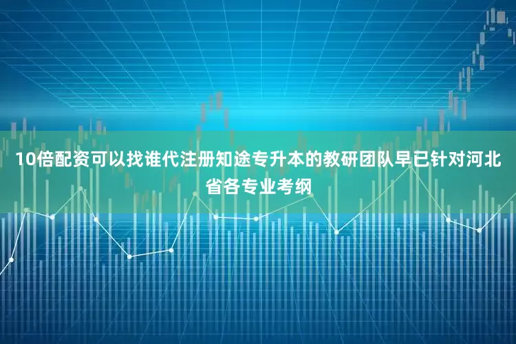 10倍配资可以找谁代注册知途专升本的教研团队早已针对河北省各专业考纲