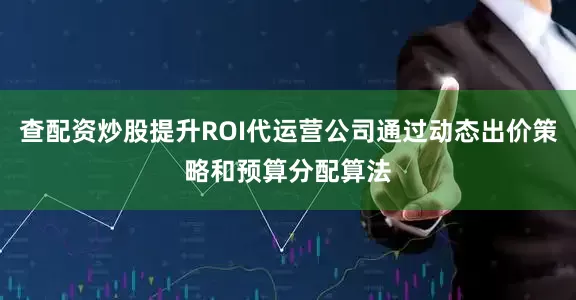 查配资炒股提升ROI代运营公司通过动态出价策略和预算分配算法