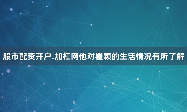 股市配资开户.加杠网他对瞿颖的生活情况有所了解