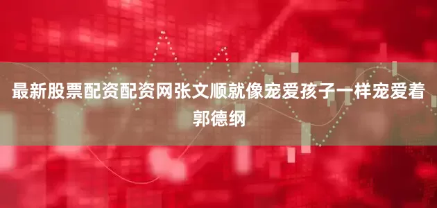 最新股票配资配资网张文顺就像宠爱孩子一样宠爱着郭德纲