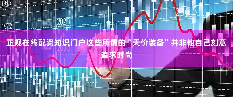 正规在线配资知识门户这些所谓的“天价装备”并非他自己刻意追求时尚