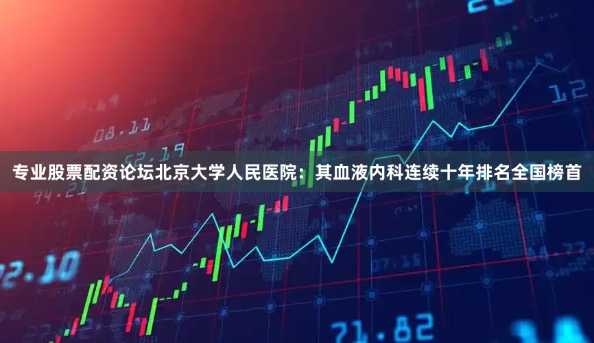 专业股票配资论坛北京大学人民医院：其血液内科连续十年排名全国榜首